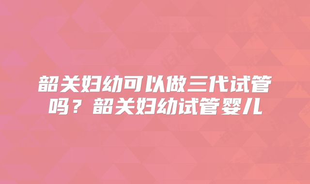 韶关妇幼可以做三代试管吗？韶关妇幼试管婴儿