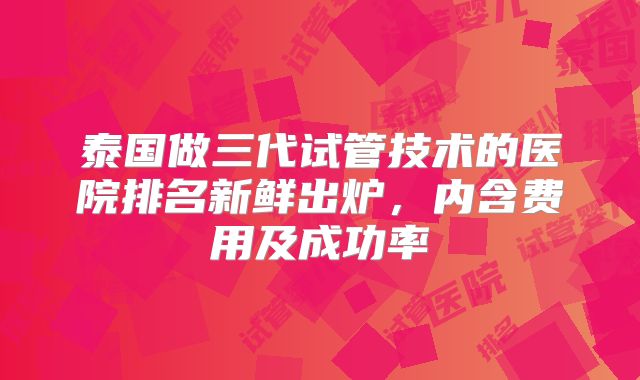 泰国做三代试管技术的医院排名新鲜出炉,内含费用及成功率