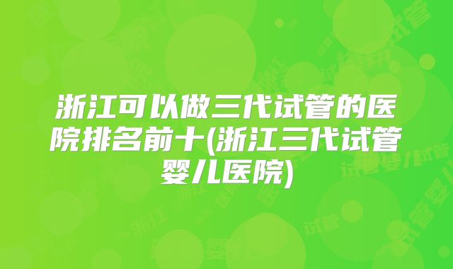 浙江可以做三代试管的医院排名前十(浙江三代试管婴儿医院)