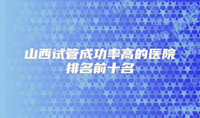 山西试管成功率高的医院排名前十名