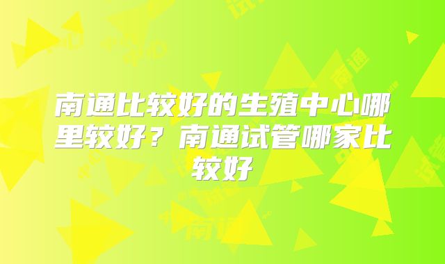 南通比较好的生殖中心哪里较好？南通试管哪家比较好