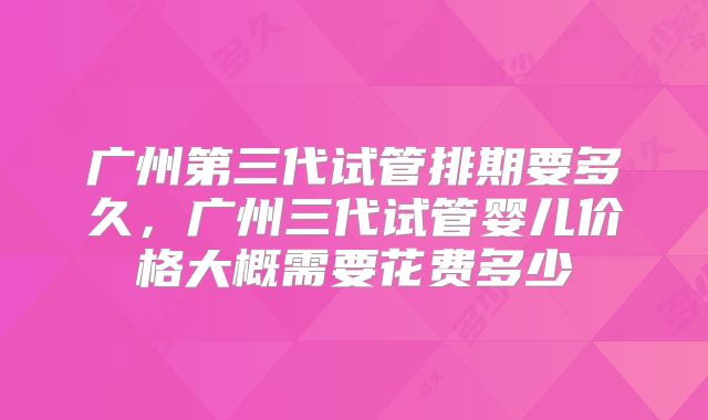 广州第三代试管排期要多久，广州三代试管婴儿价格大概需要花费多少