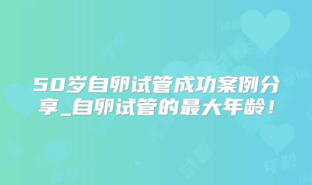 50岁自卵试管成功案例分享_自卵试管的最大年龄！