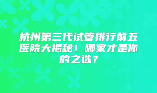 杭州第三代试管排行前五医院大揭秘!哪家才是你的之选?