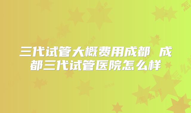 三代试管大概费用成都 成都三代试管医院怎么样