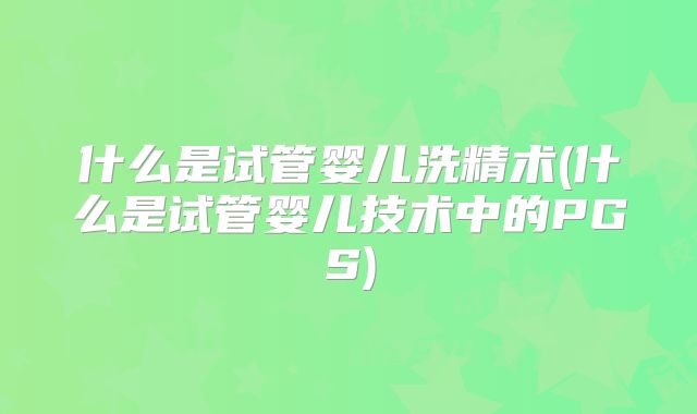 什么是试管婴儿洗精术(什么是试管婴儿技术中的PGS)