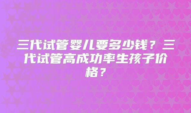 三代试管婴儿要多少钱?三代试管高成功率生孩子价格?