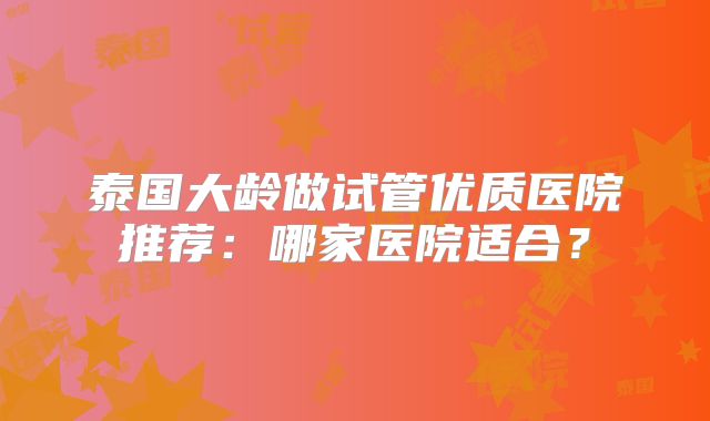 泰国大龄做试管优质医院推荐：哪家医院适合？