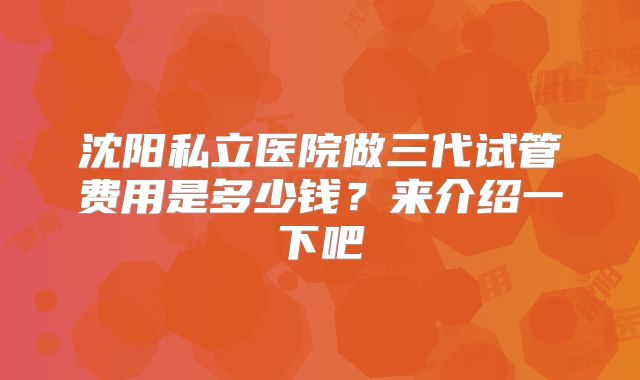 沈阳私立医院做三代试管费用是多少钱?来介绍一下吧