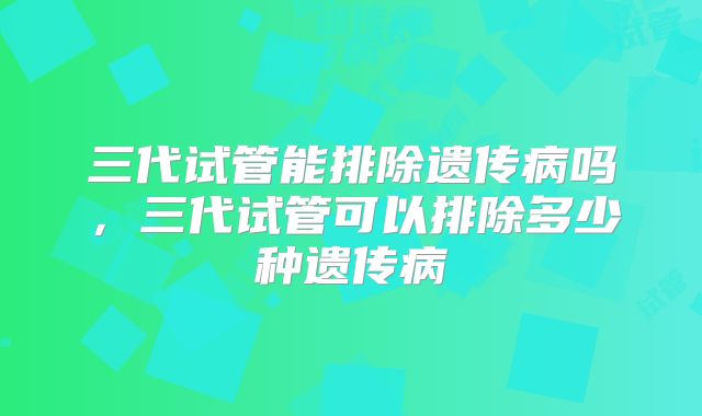 三代试管能排除遗传病吗，三代试管可以排除多少种遗传病