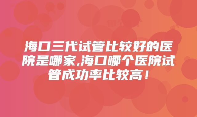海口三代试管比较好的医院是哪家,海口哪个医院试管成功率比较高！