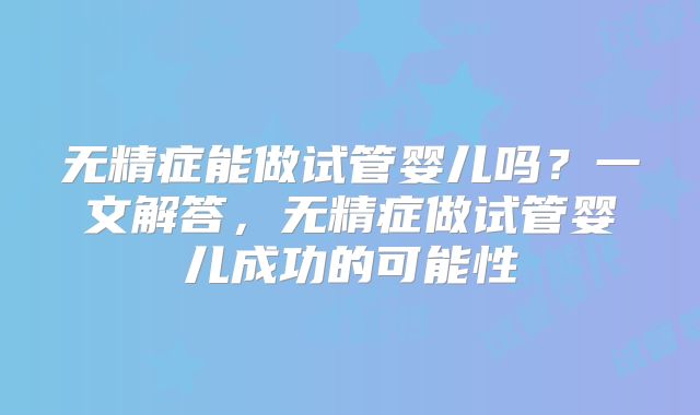 无精症能做试管婴儿吗?一文解答,无精症做试管婴儿成功的可能性