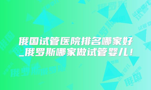 俄国试管医院排名哪家好_俄罗斯哪家做试管婴儿！