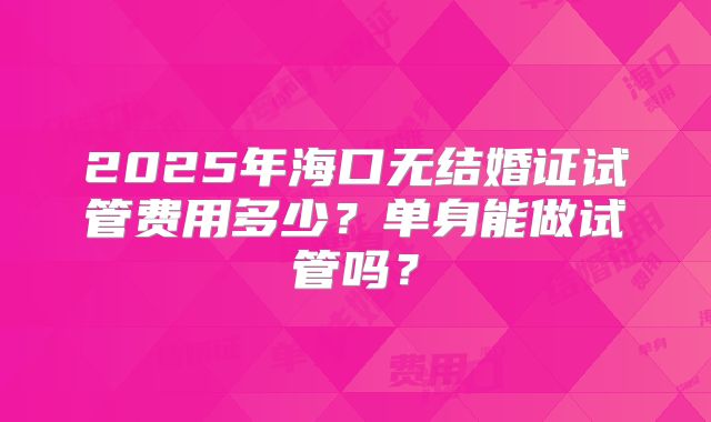 2025年海口无结婚证试管费用多少？单身能做试管吗？