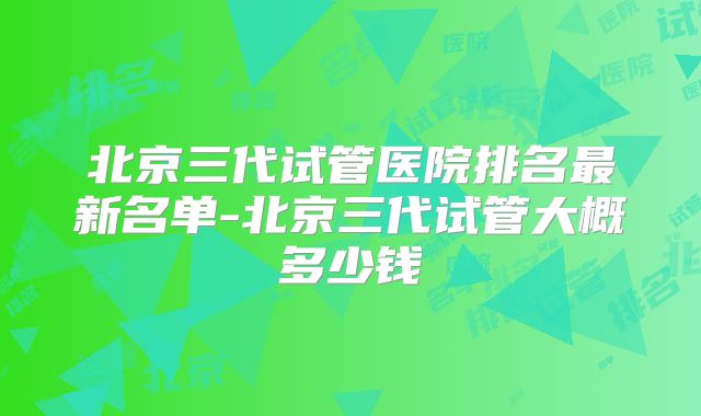 北京三代试管医院排名最新名单-北京三代试管大概多少钱