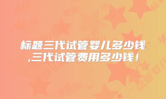 标题三代试管婴儿多少钱,三代试管费用多少钱！