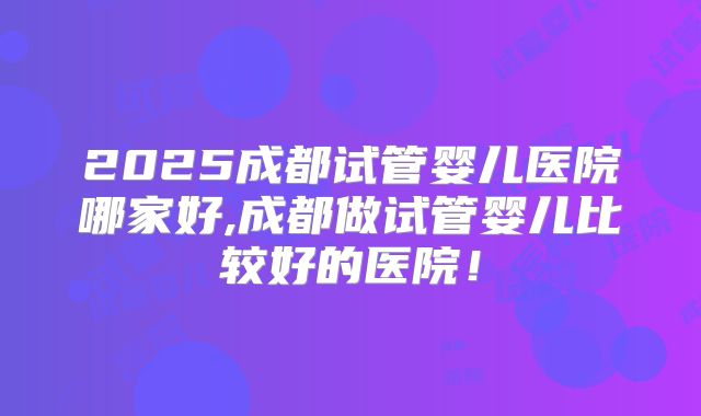 2025成都试管婴儿医院哪家好,成都做试管婴儿比较好的医院！