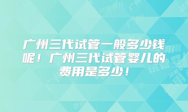 广州三代试管一般多少钱呢!广州三代试管婴儿的费用是多少!