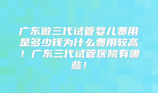 广东做三代试管婴儿费用是多少钱为什么费用较高！广东三代试管医院有哪些！