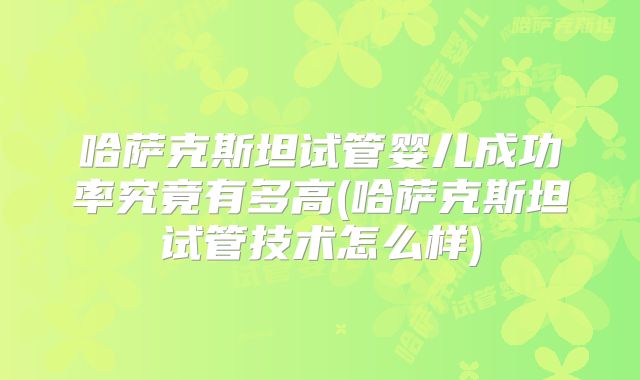 哈萨克斯坦试管婴儿成功率究竟有多高(哈萨克斯坦试管技术怎么样)