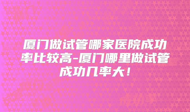 厦门做试管哪家医院成功率比较高-厦门哪里做试管成功几率大!