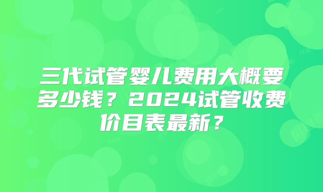 三代试管婴儿费用大概要多少钱?2024试管收费价目表最新?
