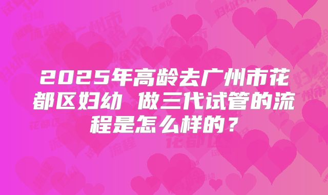 2025年高龄去广州市花都区妇幼 做三代试管的流程是怎么样的?