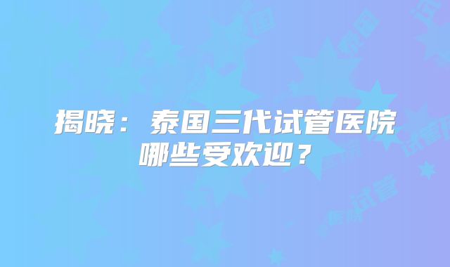 揭晓：泰国三代试管医院哪些受欢迎？