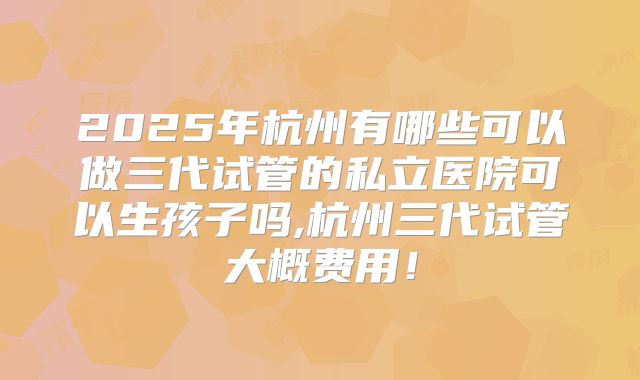 2025年杭州有哪些可以做三代试管的私立医院可以生孩子吗,杭州三代试管大概费用！