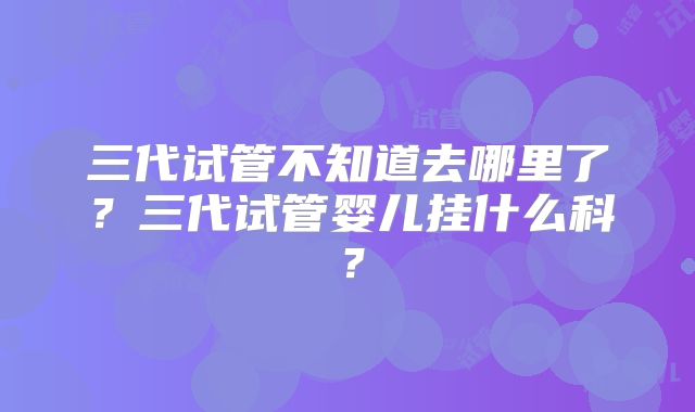 三代试管不知道去哪里了?三代试管婴儿挂什么科?