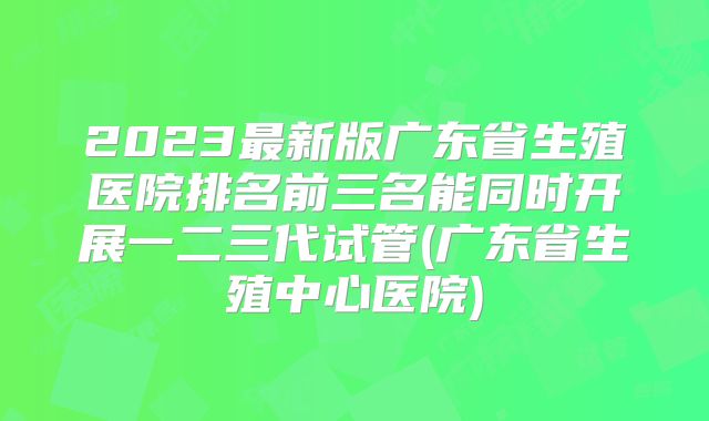 2023最新版广东省生殖医院排名前三名能同时开展一二三代试管(广东省生殖中心医院)