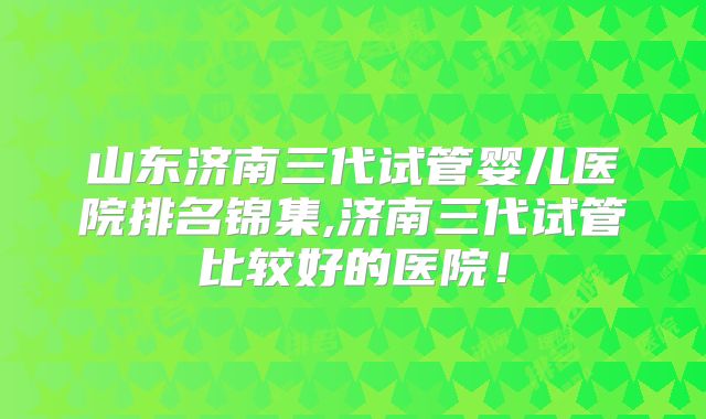 山东济南三代试管婴儿医院排名锦集,济南三代试管比较好的医院！