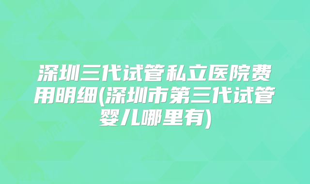 深圳三代试管私立医院费用明细(深圳市第三代试管婴儿哪里有)
