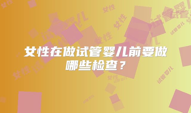 女性在做试管婴儿前要做哪些检查？