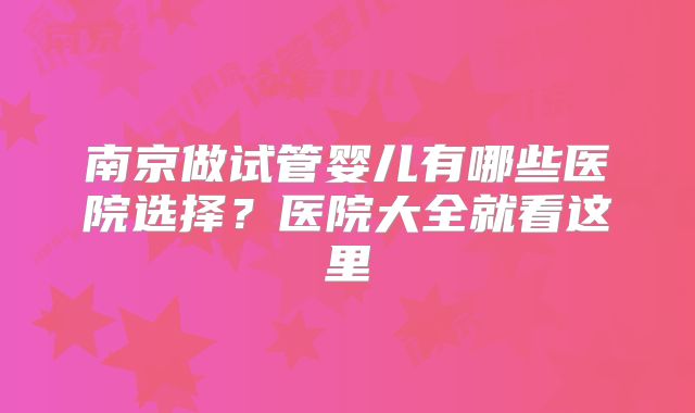 南京做试管婴儿有哪些医院选择？医院大全就看这里