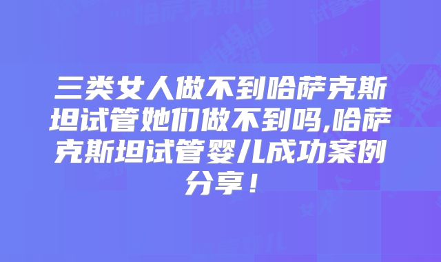 三类女人做不到哈萨克斯坦试管她们做不到吗,哈萨克斯坦试管婴儿成功案例分享!