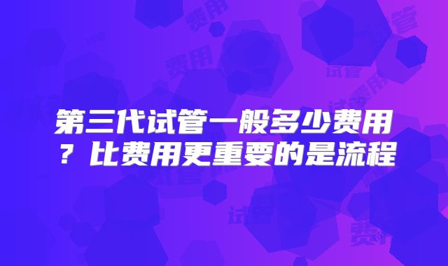 第三代试管一般多少费用?比费用更重要的是流程