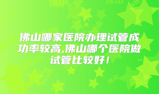 佛山哪家医院办理试管成功率较高,佛山哪个医院做试管比较好!