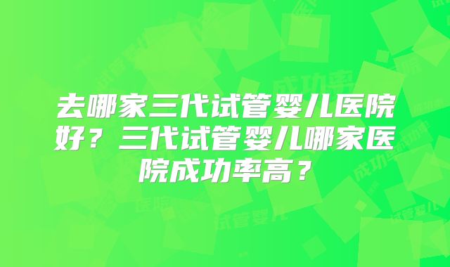 去哪家三代试管婴儿医院好？三代试管婴儿哪家医院成功率高？