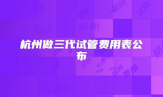 杭州做三代试管费用表公布