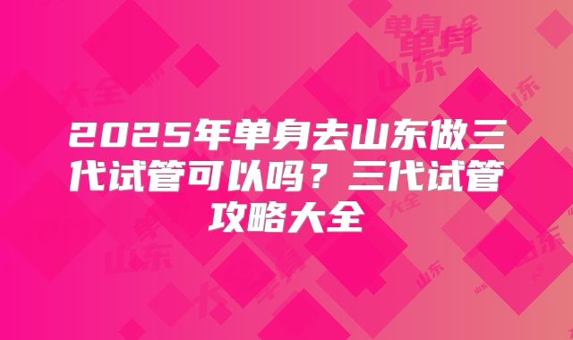 2025年单身去山东做三代试管可以吗？三代试管攻略大全