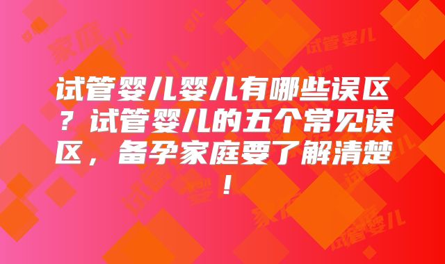 试管婴儿婴儿有哪些误区？试管婴儿的五个常见误区，备孕家庭要了解清楚！