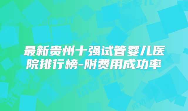 最新贵州十强试管婴儿医院排行榜-附费用成功率