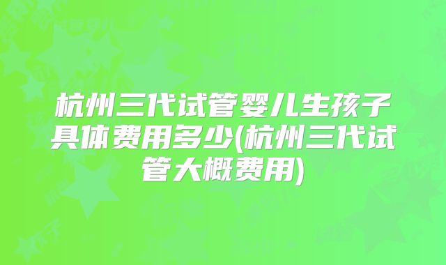 杭州三代试管婴儿生孩子具体费用多少(杭州三代试管大概费用)