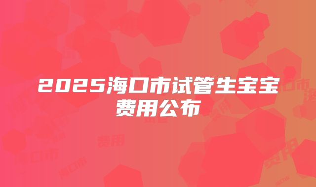 2025海口市试管生宝宝费用公布