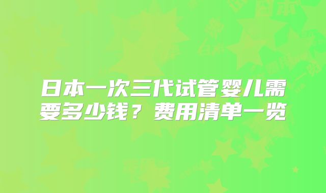 日本一次三代试管婴儿需要多少钱？费用清单一览