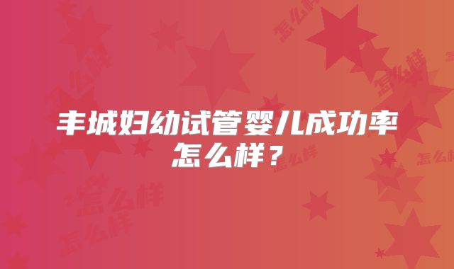 丰城妇幼试管婴儿成功率怎么样？