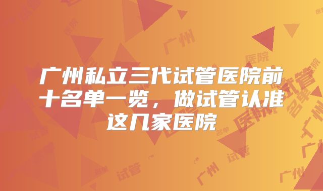 广州私立三代试管医院前十名单一览，做试管认准这几家医院