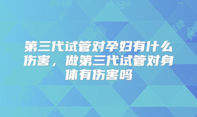 第三代试管对孕妇有什么伤害，做第三代试管对身体有伤害吗