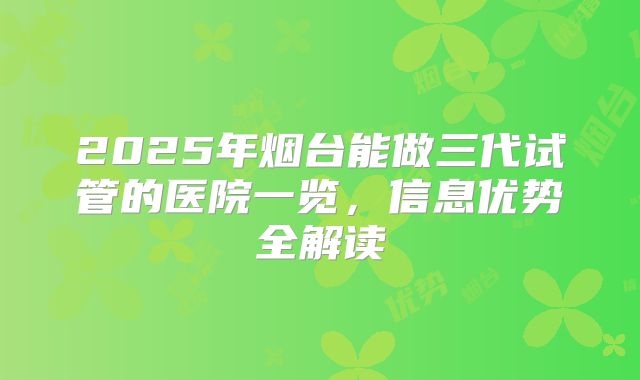 2025年烟台能做三代试管的医院一览，信息优势全解读